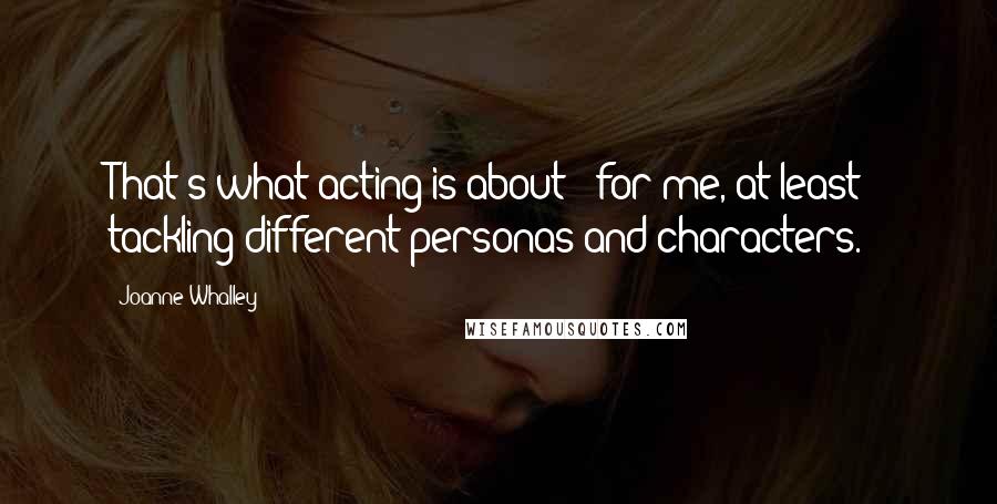 Joanne Whalley Quotes: That's what acting is about - for me, at least - tackling different personas and characters.