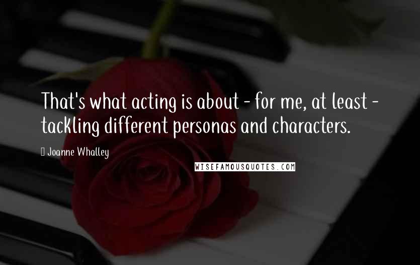 Joanne Whalley Quotes: That's what acting is about - for me, at least - tackling different personas and characters.