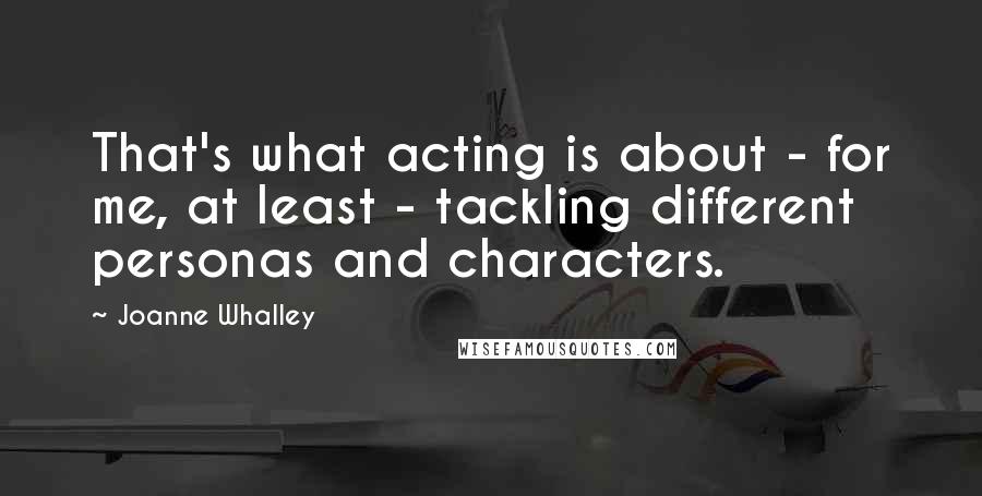 Joanne Whalley Quotes: That's what acting is about - for me, at least - tackling different personas and characters.