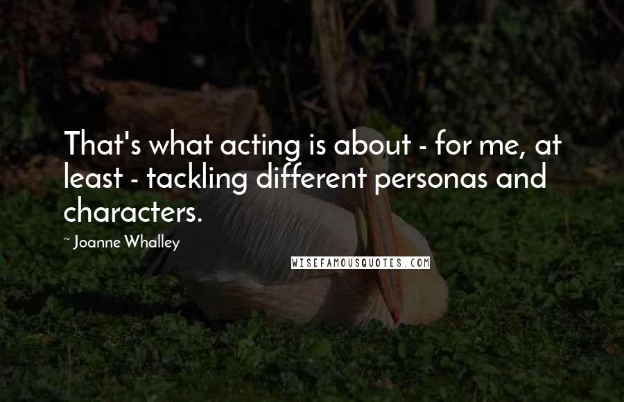 Joanne Whalley Quotes: That's what acting is about - for me, at least - tackling different personas and characters.