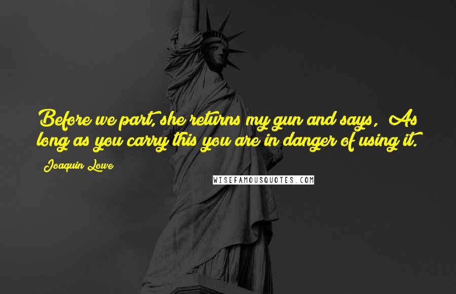 Joaquin Lowe Quotes: Before we part, she returns my gun and says, "As long as you carry this you are in danger of using it.