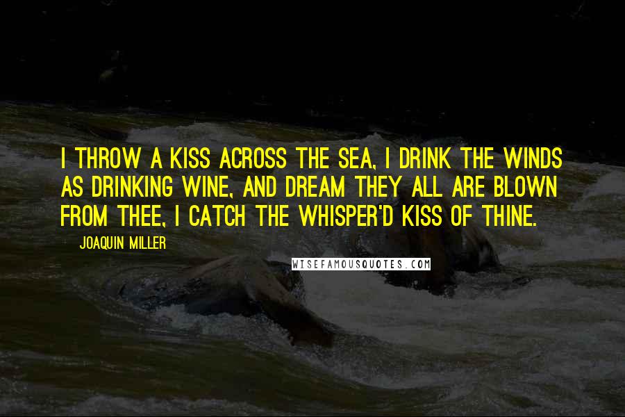 Joaquin Miller Quotes: I throw a kiss across the sea, I drink the winds as drinking wine, And dream they all are blown from thee, I catch the whisper'd kiss of thine.