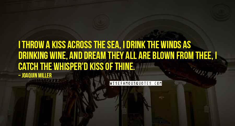 Joaquin Miller Quotes: I throw a kiss across the sea, I drink the winds as drinking wine, And dream they all are blown from thee, I catch the whisper'd kiss of thine.