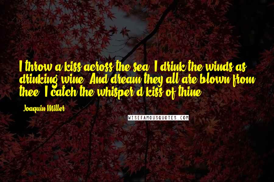 Joaquin Miller Quotes: I throw a kiss across the sea, I drink the winds as drinking wine, And dream they all are blown from thee, I catch the whisper'd kiss of thine.
