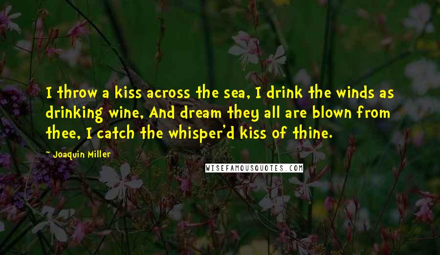 Joaquin Miller Quotes: I throw a kiss across the sea, I drink the winds as drinking wine, And dream they all are blown from thee, I catch the whisper'd kiss of thine.