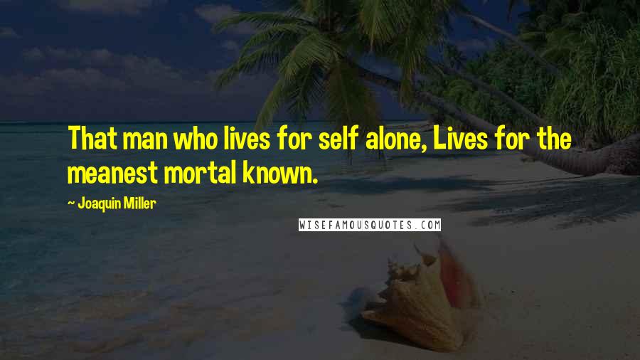 Joaquin Miller Quotes: That man who lives for self alone, Lives for the meanest mortal known.