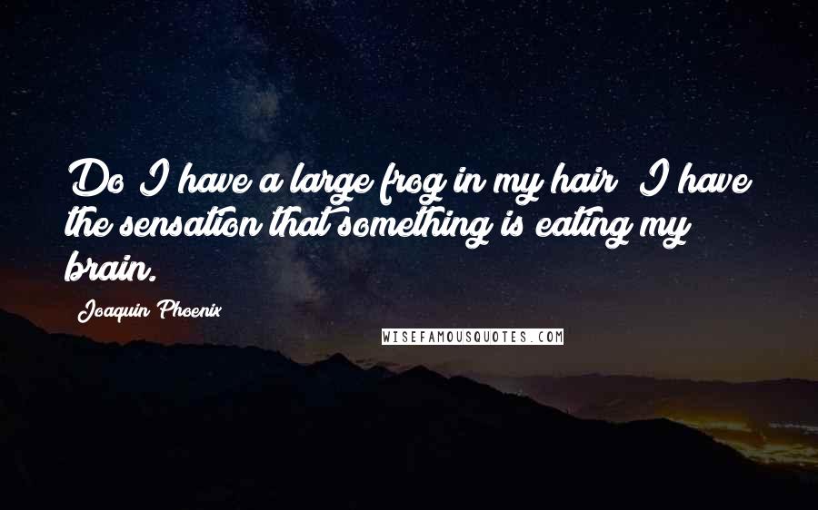 Joaquin Phoenix Quotes: Do I have a large frog in my hair? I have the sensation that something is eating my brain.