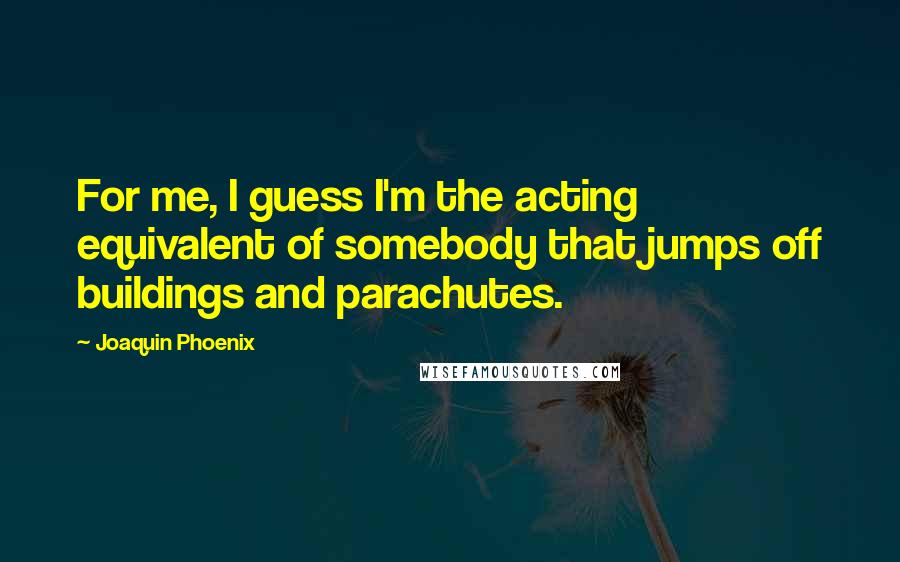 Joaquin Phoenix Quotes: For me, I guess I'm the acting equivalent of somebody that jumps off buildings and parachutes.