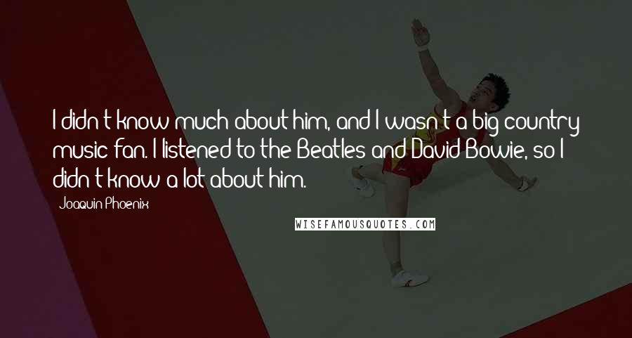 Joaquin Phoenix Quotes: I didn't know much about him, and I wasn't a big country music fan. I listened to the Beatles and David Bowie, so I didn't know a lot about him.