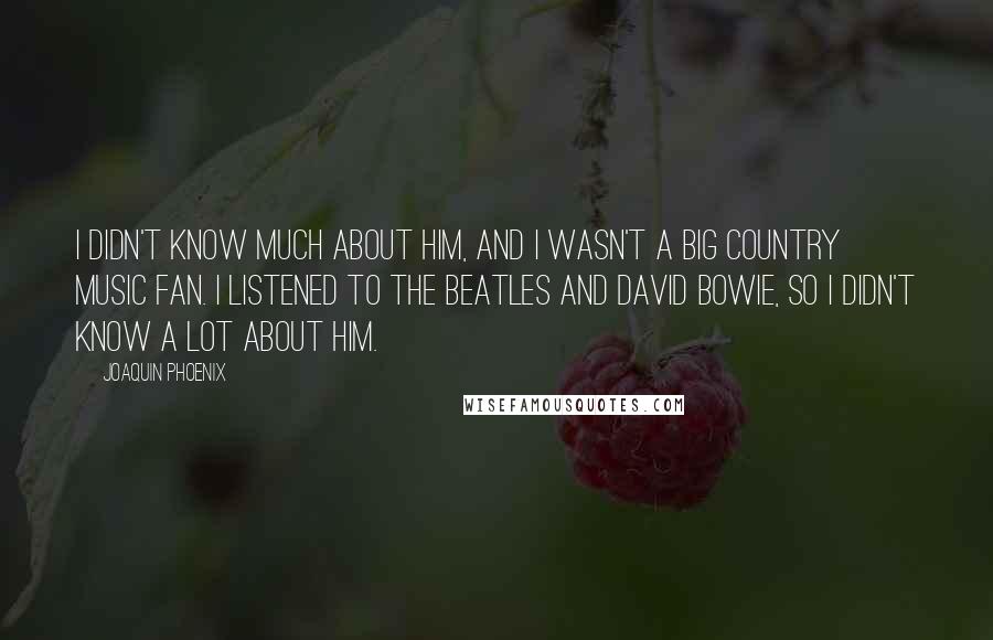 Joaquin Phoenix Quotes: I didn't know much about him, and I wasn't a big country music fan. I listened to the Beatles and David Bowie, so I didn't know a lot about him.