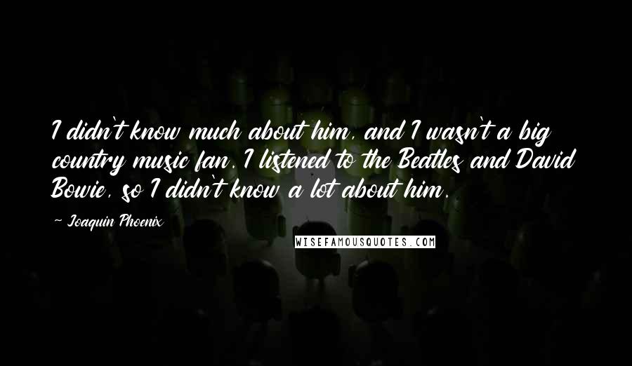 Joaquin Phoenix Quotes: I didn't know much about him, and I wasn't a big country music fan. I listened to the Beatles and David Bowie, so I didn't know a lot about him.