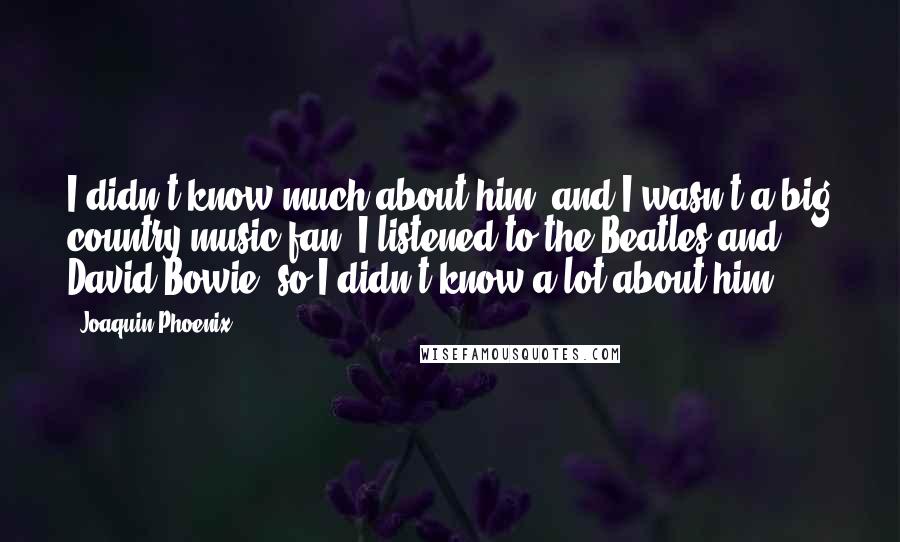 Joaquin Phoenix Quotes: I didn't know much about him, and I wasn't a big country music fan. I listened to the Beatles and David Bowie, so I didn't know a lot about him.