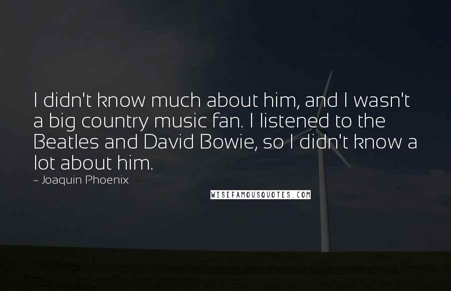 Joaquin Phoenix Quotes: I didn't know much about him, and I wasn't a big country music fan. I listened to the Beatles and David Bowie, so I didn't know a lot about him.