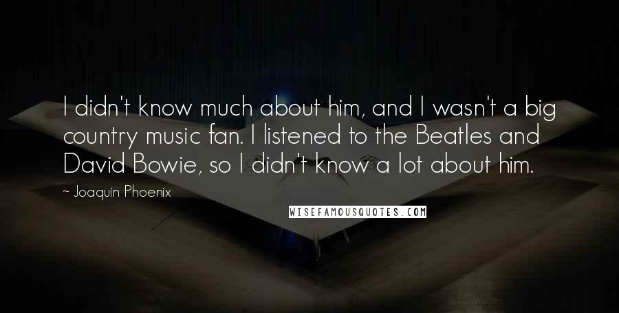 Joaquin Phoenix Quotes: I didn't know much about him, and I wasn't a big country music fan. I listened to the Beatles and David Bowie, so I didn't know a lot about him.
