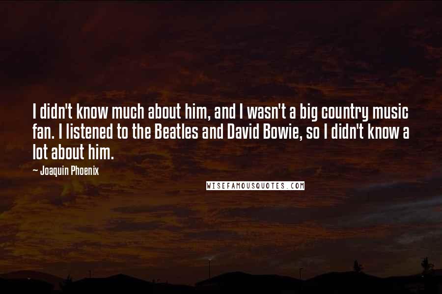 Joaquin Phoenix Quotes: I didn't know much about him, and I wasn't a big country music fan. I listened to the Beatles and David Bowie, so I didn't know a lot about him.