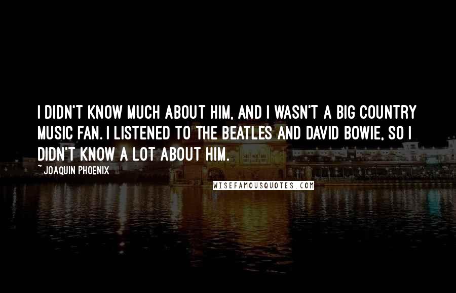 Joaquin Phoenix Quotes: I didn't know much about him, and I wasn't a big country music fan. I listened to the Beatles and David Bowie, so I didn't know a lot about him.