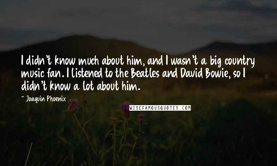 Joaquin Phoenix Quotes: I didn't know much about him, and I wasn't a big country music fan. I listened to the Beatles and David Bowie, so I didn't know a lot about him.