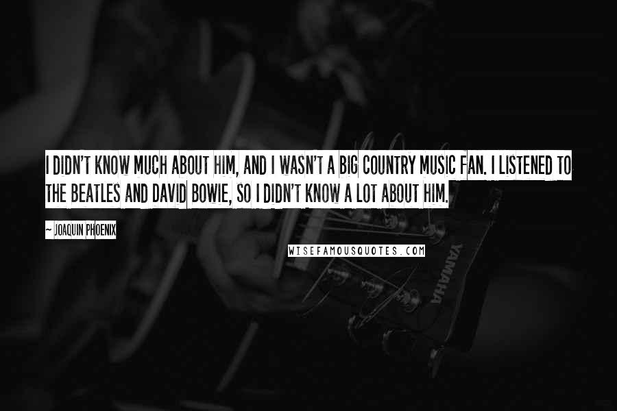 Joaquin Phoenix Quotes: I didn't know much about him, and I wasn't a big country music fan. I listened to the Beatles and David Bowie, so I didn't know a lot about him.