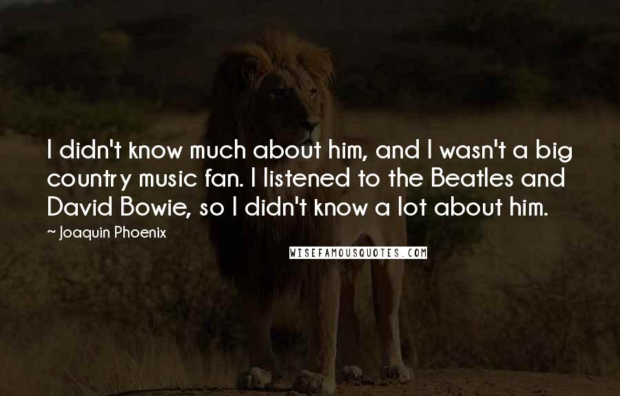 Joaquin Phoenix Quotes: I didn't know much about him, and I wasn't a big country music fan. I listened to the Beatles and David Bowie, so I didn't know a lot about him.