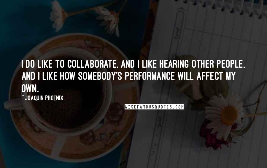 Joaquin Phoenix Quotes: I do like to collaborate, and I like hearing other people, and I like how somebody's performance will affect my own.