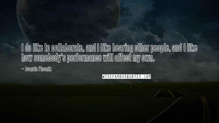 Joaquin Phoenix Quotes: I do like to collaborate, and I like hearing other people, and I like how somebody's performance will affect my own.