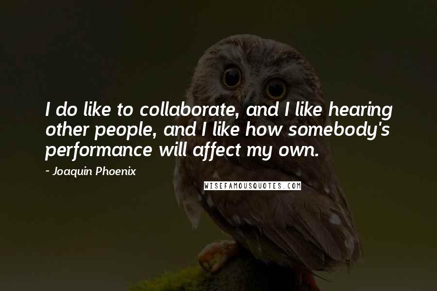 Joaquin Phoenix Quotes: I do like to collaborate, and I like hearing other people, and I like how somebody's performance will affect my own.