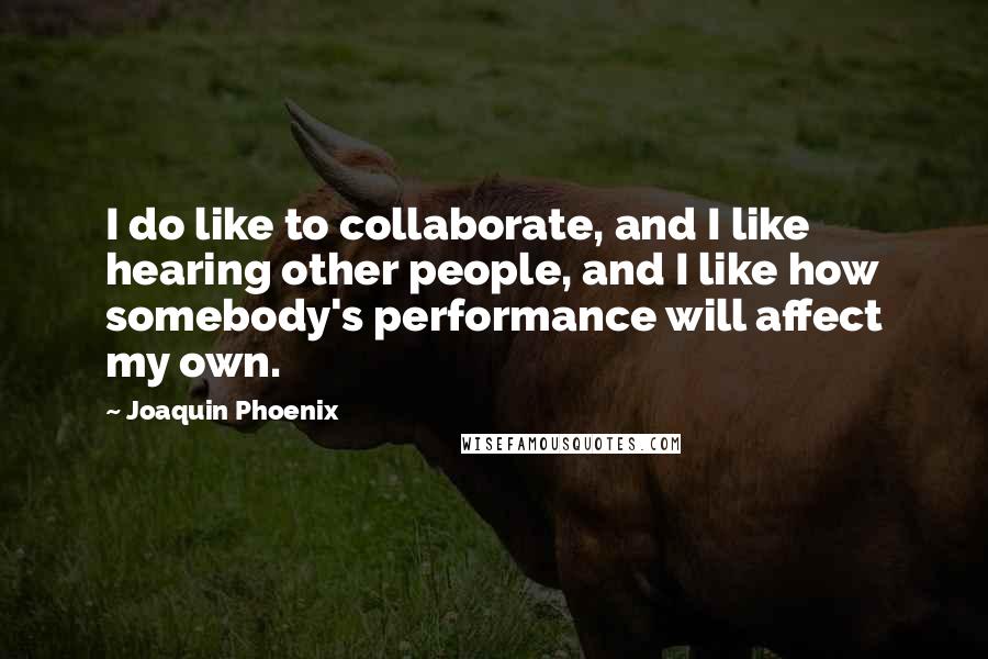 Joaquin Phoenix Quotes: I do like to collaborate, and I like hearing other people, and I like how somebody's performance will affect my own.