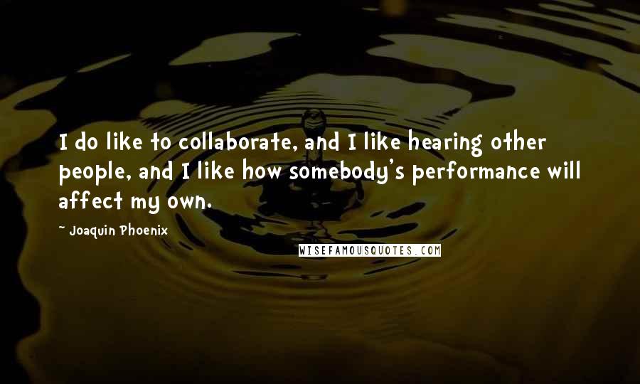 Joaquin Phoenix Quotes: I do like to collaborate, and I like hearing other people, and I like how somebody's performance will affect my own.