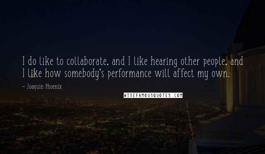 Joaquin Phoenix Quotes: I do like to collaborate, and I like hearing other people, and I like how somebody's performance will affect my own.