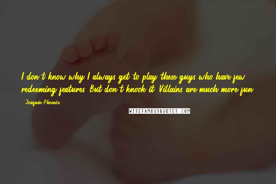 Joaquin Phoenix Quotes: I don't know why I always get to play these guys who have few redeeming features. But don't knock it. Villains are much more fun.