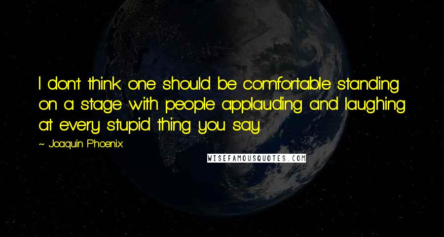 Joaquin Phoenix Quotes: I don't think one should be comfortable standing on a stage with people applauding and laughing at every stupid thing you say.