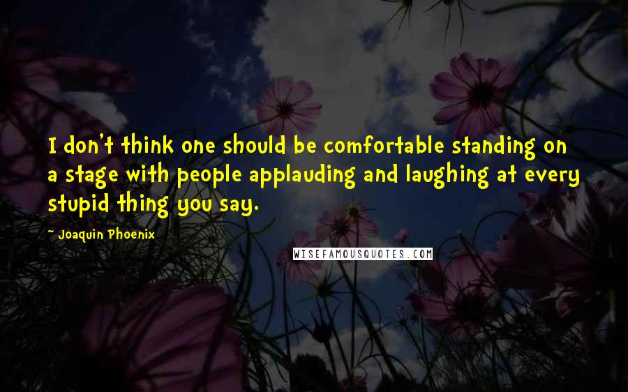 Joaquin Phoenix Quotes: I don't think one should be comfortable standing on a stage with people applauding and laughing at every stupid thing you say.