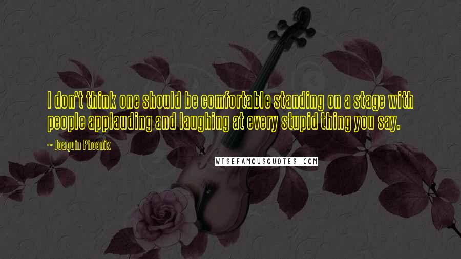 Joaquin Phoenix Quotes: I don't think one should be comfortable standing on a stage with people applauding and laughing at every stupid thing you say.