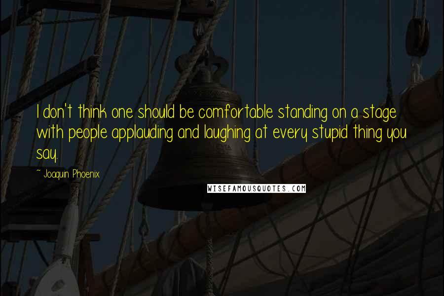 Joaquin Phoenix Quotes: I don't think one should be comfortable standing on a stage with people applauding and laughing at every stupid thing you say.