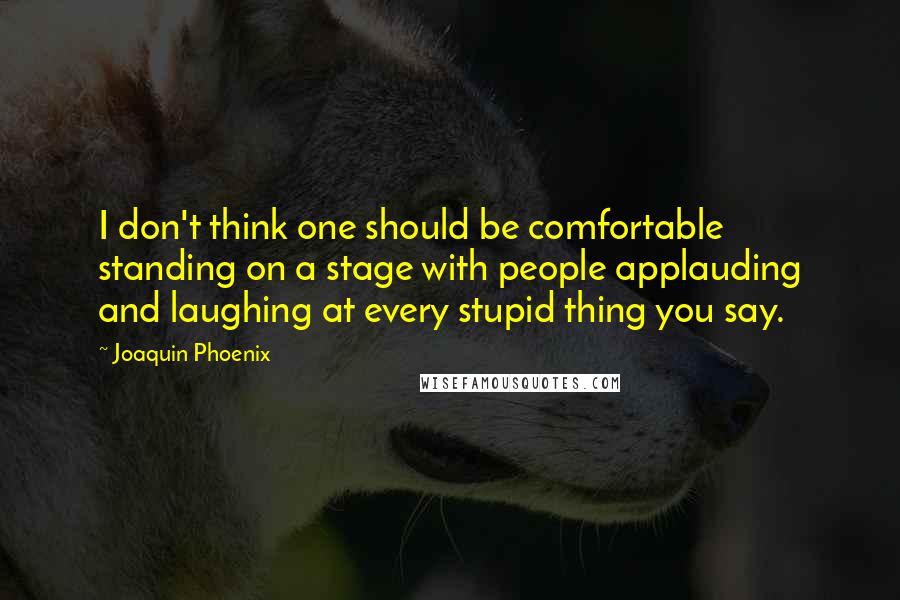 Joaquin Phoenix Quotes: I don't think one should be comfortable standing on a stage with people applauding and laughing at every stupid thing you say.