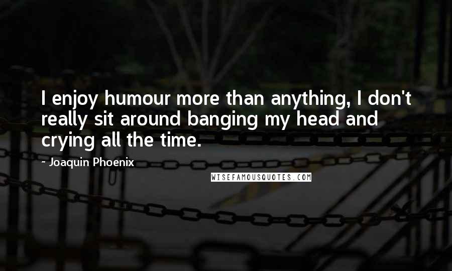 Joaquin Phoenix Quotes: I enjoy humour more than anything, I don't really sit around banging my head and crying all the time.