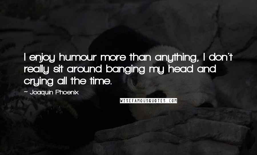 Joaquin Phoenix Quotes: I enjoy humour more than anything, I don't really sit around banging my head and crying all the time.