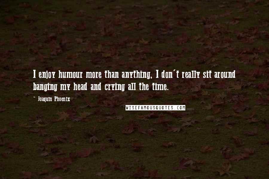 Joaquin Phoenix Quotes: I enjoy humour more than anything, I don't really sit around banging my head and crying all the time.