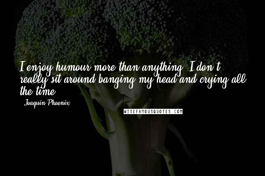 Joaquin Phoenix Quotes: I enjoy humour more than anything, I don't really sit around banging my head and crying all the time.