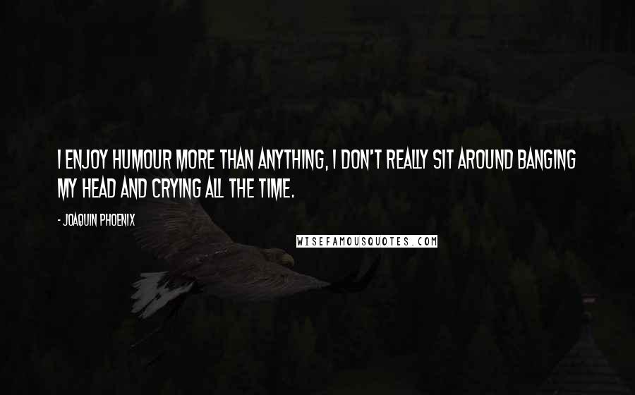 Joaquin Phoenix Quotes: I enjoy humour more than anything, I don't really sit around banging my head and crying all the time.