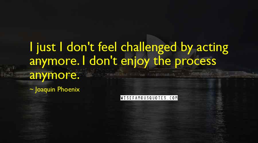 Joaquin Phoenix Quotes: I just I don't feel challenged by acting anymore. I don't enjoy the process anymore.