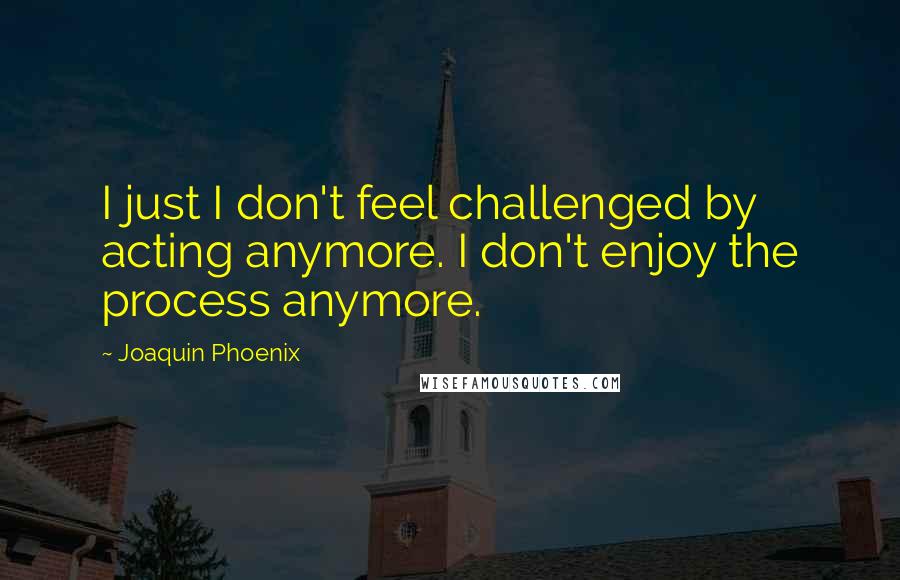 Joaquin Phoenix Quotes: I just I don't feel challenged by acting anymore. I don't enjoy the process anymore.