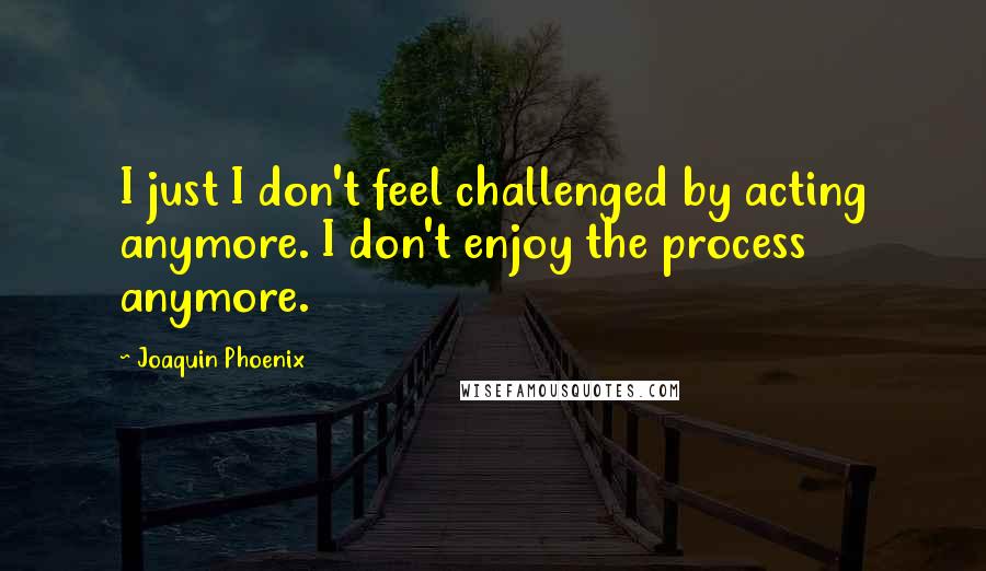 Joaquin Phoenix Quotes: I just I don't feel challenged by acting anymore. I don't enjoy the process anymore.