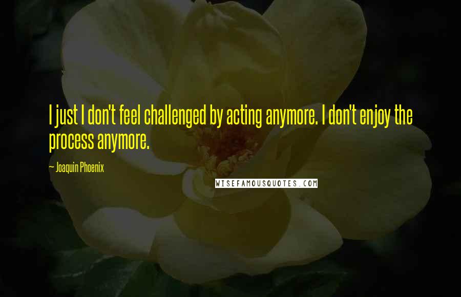 Joaquin Phoenix Quotes: I just I don't feel challenged by acting anymore. I don't enjoy the process anymore.