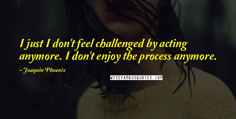 Joaquin Phoenix Quotes: I just I don't feel challenged by acting anymore. I don't enjoy the process anymore.