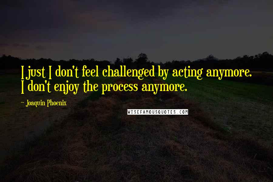 Joaquin Phoenix Quotes: I just I don't feel challenged by acting anymore. I don't enjoy the process anymore.