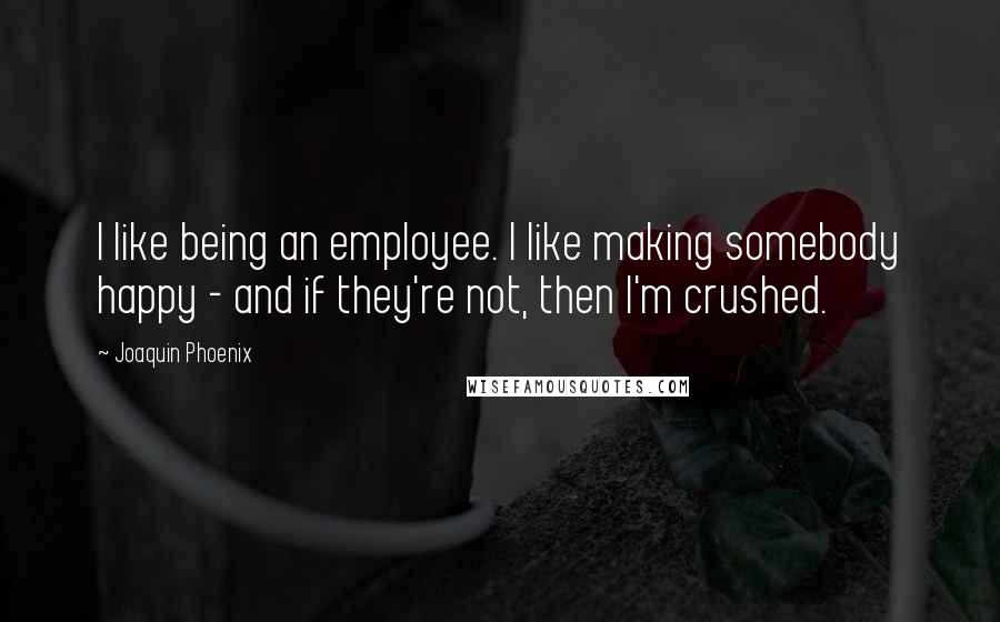 Joaquin Phoenix Quotes: I like being an employee. I like making somebody happy - and if they're not, then I'm crushed.