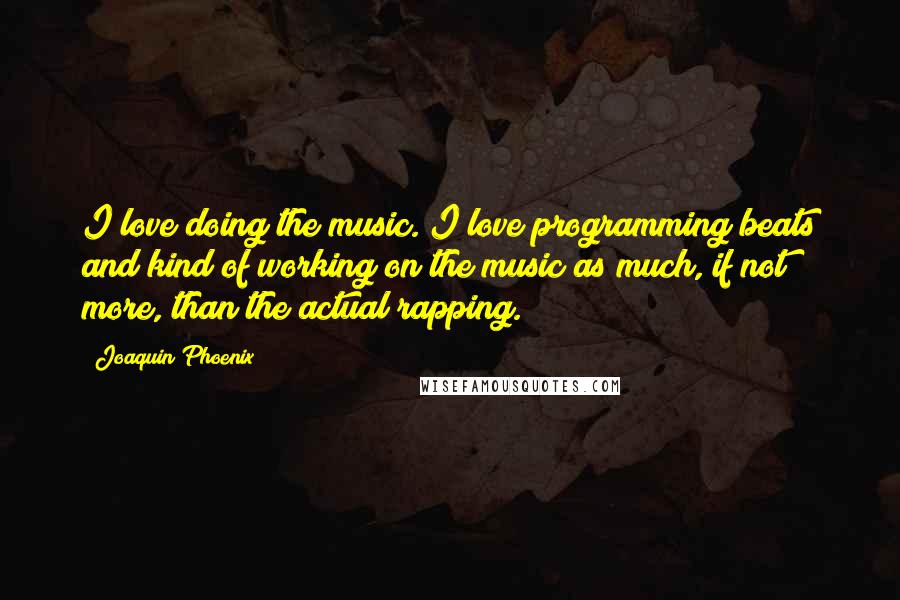 Joaquin Phoenix Quotes: I love doing the music. I love programming beats and kind of working on the music as much, if not more, than the actual rapping.