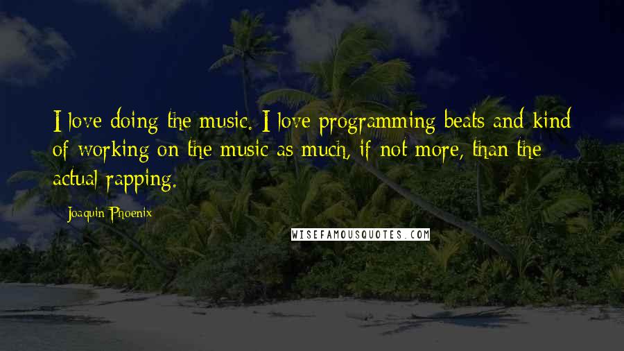 Joaquin Phoenix Quotes: I love doing the music. I love programming beats and kind of working on the music as much, if not more, than the actual rapping.