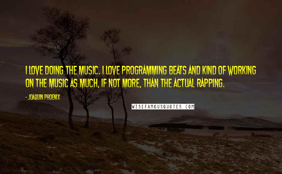 Joaquin Phoenix Quotes: I love doing the music. I love programming beats and kind of working on the music as much, if not more, than the actual rapping.